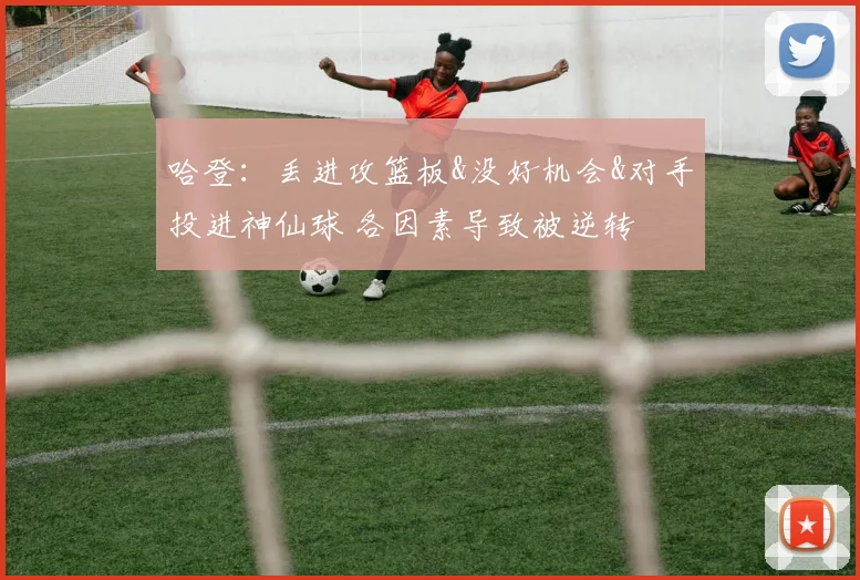 哈登：丢进攻篮板&没好机会&对手投进神仙球 各因素导致被逆转